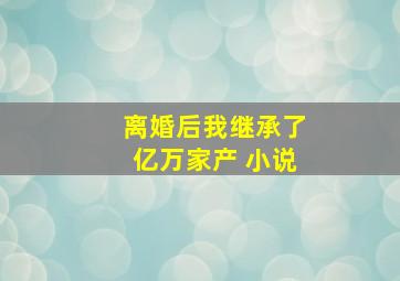 离婚后我继承了亿万家产 小说